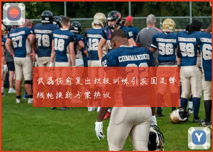 武磊伤愈复出积极训练引发国足锋线轮换新方案热议